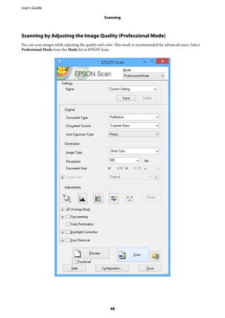 Scanning by Adjusting the Image Quality (Professional Mode)
You can scan images while adjusting the quality and color. This mode is recommended for advanced users. Select
Professional Mode from the Mode list in EPSON Scan.
User's Guide
Scanning
48
 