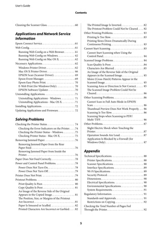 Cleaning the Scanner Glass. . . . . . . . . . . . . . . . . . .60
Applications and Network Service
Information
Epson Connect Service. . . . . . . . . . . . . . . . . . . . . .61
Web Config. . . . . . . . . . . . . . . . . . . . . . . . . . . . . . 61
Running Web Config on a Web Browser. . . . . . . 61
Running Web Config on Windows. . . . . . . . . . . 62
Running Web Config on Mac OS X. . . . . . . . . . .62
Necessary Applications. . . . . . . . . . . . . . . . . . . . . .62
Windows Printer Driver. . . . . . . . . . . . . . . . . . . 62
Mac OS X Printer Driver. . . . . . . . . . . . . . . . . . 66
EPSON Scan (Scanner Driver). . . . . . . . . . . . . . 69
Epson Event Manager. . . . . . . . . . . . . . . . . . . . .69
Epson Easy Photo Print. . . . . . . . . . . . . . . . . . . 70
E-Web Print (for Windows Only). . . . . . . . . . . . 70
EPSON Software Updater. . . . . . . . . . . . . . . . . .70
Uninstalling Applications. . . . . . . . . . . . . . . . . . . . 71
Uninstalling Applications - Windows. . . . . . . . . 71
Uninstalling Applications - Mac OS X. . . . . . . . . 71
Installing Applications. . . . . . . . . . . . . . . . . . . . . . 72
Updating Applications and Firmware. . . . . . . . . . . 72
Solving Problems
Checking the Printer Status. . . . . . . . . . . . . . . . . . 74
Checking the Error Indicators on the Printer. . . .74
Checking the Printer Status - Windows. . . . . . . . 75
Checking Printer Status - Mac OS X. . . . . . . . . . 75
Removing Jammed Paper. . . . . . . . . . . . . . . . . . . . 76
Removing Jammed Paper from the Rear
Paper Feed. . . . . . . . . . . . . . . . . . . . . . . . . . . . .76
Removing Jammed Paper from Inside the
Printer. . . . . . . . . . . . . . . . . . . . . . . . . . . . . . . .76
Paper Does Not Feed Correctly. . . . . . . . . . . . . . . .78
Power and Control Panel Problems. . . . . . . . . . . . . 78
Power Does Not Turn On. . . . . . . . . . . . . . . . . . 78
Power Does Not Turn Off. . . . . . . . . . . . . . . . . .79
Printer Does Not Print. . . . . . . . . . . . . . . . . . . . . . 79
Printout Problems. . . . . . . . . . . . . . . . . . . . . . . . . 80
Print Quality Is Poor. . . . . . . . . . . . . . . . . . . . . 80
Copy Quality Is Poor. . . . . . . . . . . . . . . . . . . . . 81
An Image of the Reverse Side of the Original
Appears in the Copied Image. . . . . . . . . . . . . . . 81
The Position, Size, or Margins of the Printout
Are Incorrect. . . . . . . . . . . . . . . . . . . . . . . . . . . 81
Paper Is Smeared or Scuffed. . . . . . . . . . . . . . . . 82
Printed Characters Are Incorrect or Garbled. . . . 82
The Printed Image Is Inverted. . . . . . . . . . . . . . .82
The Printout Problem Could Not be Cleared. . . . 82
Other Printing Problems. . . . . . . . . . . . . . . . . . . . 83
Printing Is Too Slow. . . . . . . . . . . . . . . . . . . . . .83
Printing Slows Down Dramatically During
Continuous Printing. . . . . . . . . . . . . . . . . . . . . 83
Cannot Start Scanning. . . . . . . . . . . . . . . . . . . . . . 83
Cannot Start Scanning when Using the
Control Panel. . . . . . . . . . . . . . . . . . . . . . . . . . 84
Scanned Image Problems. . . . . . . . . . . . . . . . . . . . 84
Scan Quality Is Poor. . . . . . . . . . . . . . . . . . . . . .84
Characters Are Blurred. . . . . . . . . . . . . . . . . . . .85
An Image of the Reverse Side of the Original
Appears in the Scanned Image. . . . . . . . . . . . . . 85
Moire (Cross-Hatch) Patterns Appear in the
Scanned Image. . . . . . . . . . . . . . . . . . . . . . . . . 85
Scanning Area or Direction Is Not Correct. . . . . 85
The Scanned Image Problem Could Not be
Cleared. . . . . . . . . . . . . . . . . . . . . . . . . . . . . . . 86
Other Scanning Problems. . . . . . . . . . . . . . . . . . . .86
Cannot Scan in Full Auto Mode in EPSON
Scan. . . . . . . . . . . . . . . . . . . . . . . . . . . . . . . . . 86
Thumbnail Preview Does Not Work Properly. . . 86
Scanning Is Too Slow. . . . . . . . . . . . . . . . . . . . . 86
Scanning Stops when Scanning to PDF/
Multi-TIFF. . . . . . . . . . . . . . . . . . . . . . . . . . . . 86
Other Problems. . . . . . . . . . . . . . . . . . . . . . . . . . . 87
Slight Electric Shock when Touching the
Printer. . . . . . . . . . . . . . . . . . . . . . . . . . . . . . . .87
Operation Sounds Are Loud. . . . . . . . . . . . . . . .87
Application Is Blocked by a Firewall (for
Windows Only). . . . . . . . . . . . . . . . . . . . . . . . . 87
Appendix
Technical Specifications. . . . . . . . . . . . . . . . . . . . . 88
Printer Specifications. . . . . . . . . . . . . . . . . . . . . 88
Scanner Specifications. . . . . . . . . . . . . . . . . . . . 88
Interface Specifications. . . . . . . . . . . . . . . . . . . .89
Wi-Fi Specifications. . . . . . . . . . . . . . . . . . . . . . 89
Security Protocol. . . . . . . . . . . . . . . . . . . . . . . . 89
Dimensions. . . . . . . . . . . . . . . . . . . . . . . . . . . . 90
Electrical Specifications. . . . . . . . . . . . . . . . . . . 90
Environmental Specifications. . . . . . . . . . . . . . . 90
System Requirements. . . . . . . . . . . . . . . . . . . . . 91
Regulatory Information. . . . . . . . . . . . . . . . . . . . . 91
Standards and Approvals. . . . . . . . . . . . . . . . . . 91
Restrictions on Copying. . . . . . . . . . . . . . . . . . . 92
Checking the Total Number of Pages Fed
Through the Printer. . . . . . . . . . . . . . . . . . . . . . . . 92
User's Guide
Contents
5
 