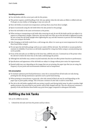 Handling precautions
❏ Use ink bottles with the correct part code for this printer.
❏ This printer requires careful handling of ink. Ink may splatter when the ink tanks are filled or refilled with ink.
If ink gets on your clothes or belongings, it may not come off.
❏ Store ink bottles at normal room temperature and keep them away from direct sunlight.
❏ Epson recommends using the ink bottle before the date printed on the package.
❏ Store the ink bottles in the same environment as the printer.
❏ When storing or transporting an ink bottle after removing its seal, do not tilt the bottle and do not subject it to
impacts or temperature changes. Otherwise, ink may leak even if the cap on the ink bottle is tightened securely.
Be sure to keep the ink bottle upright when tightening the cap, and take measures to prevent ink from leaking
when you transport the bottle.
❏ After bringing an ink bottle inside from a cold storage site, allow it to warm up at room temperature for at least
three hours before using it.
❏ Do not open the ink bottle package until you are ready to fill the ink tank. The ink bottle is vacuum packed to
maintain its reliability. If you leave an ink bottle unpacked for a long time before using it, normal printing may
not be possible.
❏ If any of the ink tanks are not filled up to the lower line, refill the ink soon. Continued use of the printer when
the ink level is below the lower line on the tanks could damage the printer.
❏ Although the ink bottles may contain recycled materials, this does not affect printer function or performance.
❏ Specifications and appearance of the ink bottle are subject to change without prior notice for improvement.
❏ Quoted yields may vary depending on the images that you are printing, the paper type that you are using, the
frequency of your prints and environmental conditions such as temperature.
Ink consumption
❏ To maintain optimum print head performance, some ink is consumed from all ink tanks not only during
printing but also during maintenance operation such as print head cleaning.
❏ When printing in monochrome or grayscale, color inks instead of black ink may be used depending on the
paper type or print quality settings. This is because a mixture of color inks is used to create black.
❏ The ink in the ink bottles supplied with your printer is partly used during initial setup. In order to produce high
quality printouts, the print head in your printer will be fully charged with ink. This one-off process consumes a
quantity of ink and therefore these bottles may print fewer pages compared to subsequent ink bottles.
Refilling the Ink Tanks
Ink can be refilled at any time.
1. Unhook the ink tank unit from the printer and lay it down.
User's Guide
Refilling Ink
52
 