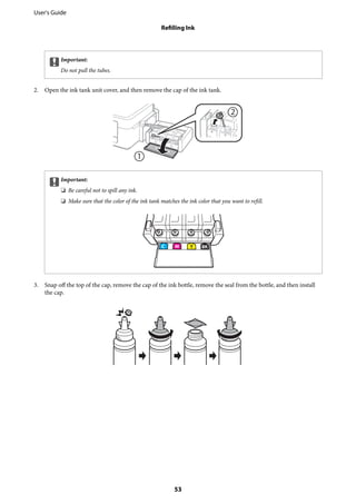 cImportant:
Do not pull the tubes.
2. Open the ink tank unit cover, and then remove the cap of the ink tank.
cImportant:
❏ Be careful not to spill any ink.
❏ Make sure that the color of the ink tank matches the ink color that you want to refill.
3. Snap off the top of the cap, remove the cap of the ink bottle, remove the seal from the bottle, and then install
the cap.
User's Guide
Refilling Ink
53
 