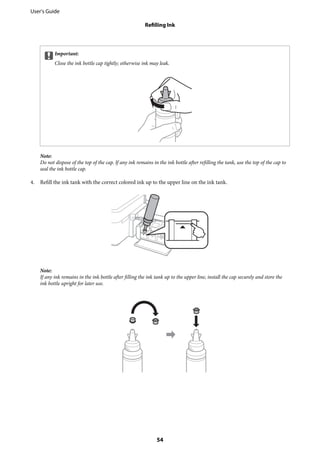 cImportant:
Close the ink bottle cap tightly; otherwise ink may leak.
Note:
Do not dispose of the top of the cap. If any ink remains in the ink bottle after refilling the tank, use the top of the cap to
seal the ink bottle cap.
4. Refill the ink tank with the correct colored ink up to the upper line on the ink tank.
Note:
If any ink remains in the ink bottle after filling the ink tank up to the upper line, install the cap securely and store the
ink bottle upright for later use.
User's Guide
Refilling Ink
54
 
