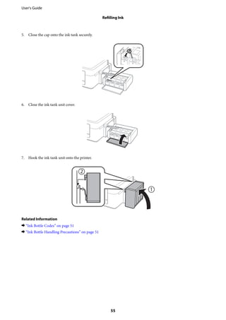 5. Close the cap onto the ink tank securely.
6. Close the ink tank unit cover.
7. Hook the ink tank unit onto the printer.
Related Information
& “Ink Bottle Codes” on page 51
& “Ink Bottle Handling Precautions” on page 51
User's Guide
Refilling Ink
55
 