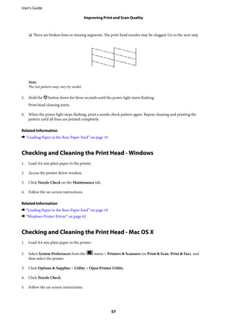 ❏ There are broken lines or missing segments: The print head nozzles may be clogged. Go to the next step.
Note:
The test pattern may vary by model.
5. Hold the y button down for three seconds until the power light starts flashing.
Print head cleaning starts.
6. When the power light stops flashing, print a nozzle check pattern again. Repeat cleaning and printing the
pattern until all lines are printed completely.
Related Information
& “Loading Paper in the Rear Paper Feed” on page 19
Checking and Cleaning the Print Head - Windows
1. Load A4-size plain paper in the printer.
2. Access the printer driver window.
3. Click Nozzle Check on the Maintenance tab.
4. Follow the on-screen instructions.
Related Information
& “Loading Paper in the Rear Paper Feed” on page 19
& “Windows Printer Driver” on page 62
Checking and Cleaning the Print Head - Mac OS X
1. Load A4-size plain paper in the printer.
2. Select System Preferences from the menu > Printers & Scanners (or Print & Scan, Print & Fax), and
then select the printer.
3. Click Options & Supplies > Utility > Open Printer Utility.
4. Click Nozzle Check.
5. Follow the on-screen instructions.
User's Guide
Improving Print and Scan Quality
57
 