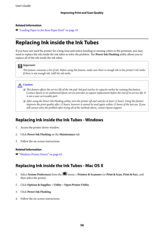 Related Information
& “Loading Paper in the Rear Paper Feed” on page 19
Replacing Ink inside the Ink Tubes
If you have not used the printer for a long time and notice banding or missing colors in the printouts, you may
need to replace the ink inside the ink tubes to solve the problem. The Power Ink Flushing utility allows you to
replace all of the ink inside the ink tubes.
cImportant:
This feature consumes a lot of ink. Before using this feature, make sure there is enough ink in the printer’s ink tanks.
If there is not enough ink, refill the ink tanks.
!Caution:
❏ This feature effects the service life of the ink pad. Ink pad reaches its capacity earlier by running this feature.
Contact Epson or an authorised Epson service provider to request replacement before the end of its service life. It
is not a user-serviceable part.
❏ After using the Power Ink Flushing utility, turn the printer off and wait for at least 12 hours. Using this feature
improves the print quality after 12 hours, however it cannot be used again within 12 hours of the last use. If you
still cannot solve the problem after trying all of the methods above, contact Epson support.
Replacing Ink inside the Ink Tubes - Windows
1. Access the printer driver window.
2. Click Power Ink Flushing on the Maintenance tab.
3. Follow the on-screen instructions.
Related Information
& “Windows Printer Driver” on page 62
Replacing Ink inside the Ink Tubes - Mac OS X
1. Select System Preferences from the menu > Printers & Scanners (or Print & Scan, Print & Fax), and
then select the printer.
2. Click Options & Supplies > Utility > Open Printer Utility.
3. Click Power Ink Flushing.
4. Follow the on-screen instructions.
User's Guide
Improving Print and Scan Quality
58
 