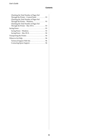 Checking the Total Number of Pages Fed
Through the Printer - Control Panel. . . . . . . . . . 93
Checking the Total Number of Pages Fed
Through the Printer - Windows. . . . . . . . . . . . . 93
Checking the Total Number of Pages Fed
Through the Printer - Mac OS X. . . . . . . . . . . . . 93
Saving Power. . . . . . . . . . . . . . . . . . . . . . . . . . . . . 93
Saving Power - Windows. . . . . . . . . . . . . . . . . . 93
Saving Power - Mac OS X. . . . . . . . . . . . . . . . . .94
Transporting the Printer. . . . . . . . . . . . . . . . . . . . .94
Where to Get Help. . . . . . . . . . . . . . . . . . . . . . . . .96
Technical Support Web Site. . . . . . . . . . . . . . . . 96
Contacting Epson Support. . . . . . . . . . . . . . . . . 96
User's Guide
Contents
6
 