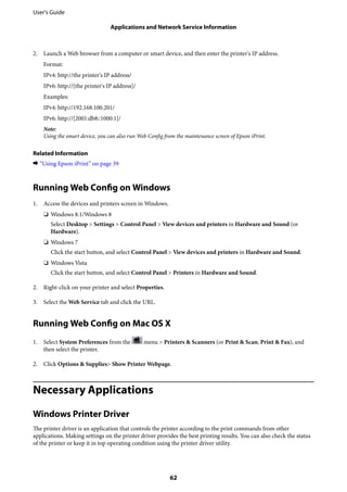 2. Launch a Web browser from a computer or smart device, and then enter the printer's IP address.
Format:
IPv4: http://the printer's IP address/
IPv6: http://[the printer's IP address]/
Examples:
IPv4: http://192.168.100.201/
IPv6: http://[2001:db8::1000:1]/
Note:
Using the smart device, you can also run Web Config from the maintenance screen of Epson iPrint.
Related Information
& “Using Epson iPrint” on page 39
Running Web Config on Windows
1. Access the devices and printers screen in Windows.
❏ Windows 8.1/Windows 8
Select Desktop > Settings > Control Panel > View devices and printers in Hardware and Sound (or
Hardware).
❏ Windows 7
Click the start button, and select Control Panel > View devices and printers in Hardware and Sound.
❏ Windows Vista
Click the start button, and select Control Panel > Printers in Hardware and Sound.
2. Right-click on your printer and select Properties.
3. Select the Web Service tab and click the URL.
Running Web Config on Mac OS X
1. Select System Preferences from the menu > Printers & Scanners (or Print & Scan, Print & Fax), and
then select the printer.
2. Click Options & Supplies> Show Printer Webpage.
Necessary Applications
Windows Printer Driver
The printer driver is an application that controls the printer according to the print commands from other
applications. Making settings on the printer driver provides the best printing results. You can also check the status
of the printer or keep it in top operating condition using the printer driver utility.
User's Guide
Applications and Network Service Information
62
 