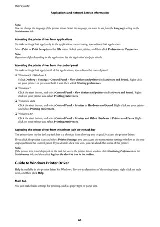 Note:
You can change the language of the printer driver. Select the language you want to use from the Language setting on the
Maintenance tab.
Accessing the printer driver from applications
To make settings that apply only to the application you are using, access from that application.
Select Print or Print Setup from the File menu. Select your printer, and then click Preferences or Properties.
Note:
Operations differ depending on the application. See the application's help for details.
Accessing the printer driver from the control panel
To make settings that apply to all of the applications, access from the control panel.
❏ Windows 8.1/Windows 8
Select Desktop > Settings > Control Panel > View devices and printers in Hardware and Sound. Right-click
on your printer, or press and hold it and then select Printing preferences.
❏ Windows 7
Click the start button, and select Control Panel > View devices and printers in Hardware and Sound. Right-
click on your printer and select Printing preferences.
❏ Windows Vista
Click the start button, and select Control Panel > Printers in Hardware and Sound. Right-click on your printer
and select Printing preferences.
❏ Windows XP
Click the start button, and select Control Panel > Printers and Other Hardware > Printers and Faxes. Right-
click on your printer and select Printing preferences.
Accessing the printer driver from the printer icon on the task bar
The printer icon on the desktop task bar is a shortcut icon allowing you to quickly access the printer driver.
If you click the printer icon and select Printer Settings, you can access the same printer settings window as the one
displayed from the control panel. If you double-click this icon, you can check the status of the printer.
Note:
If the printer icon is not displayed on the task bar, access the printer driver window, click Monitoring Preferences on the
Maintenance tab, and then select Register the shortcut icon to the taskbar.
Guide to Windows Printer Driver
Help is available in the printer driver for Windows. To view explanations of the setting items, right-click on each
item, and then click Help.
Main Tab
You can make basic settings for printing, such as paper type or paper size.
User's Guide
Applications and Network Service Information
63
 