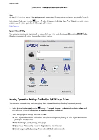 Note:
On Mac OS X v10.8.x or later, if Print Settings menu is not displayed, Epson printer driver has not been installed correctly.
Select System Preferences from the menu > Printers & Scanners (or Print & Scan, Print & Fax), remove the printer,
and then add the printer again. See the following to add a printer.
http://epson.sn
Epson Printer Utility
You can run a maintenance feature such as nozzle check and print head cleaning, and by starting EPSON Status
Monitor, you can check printer status and error information.
Making Operation Settings for the Mac OS X Printer Driver
You can make various settings such as skipping blank pages and enabling/disabling high speed printing.
1. Select System Preferences from the menu > Printers & Scanners (or Print & Scan, Print & Fax), and
then select the printer. Click Options & Supplies > Options (or Driver).
2. Make the appropriate settings, and then click OK.
❏ Thick paper and envelopes: Prevents the ink from smearing when printing on thick paper. However, the
print speed may be slower.
❏ Skip Blank Page: Avoids printing blank pages.
❏ Quiet Mode: Prints quietly. However, the print speed may be slower.
❏ Permit temporary black printing: Prints only with black ink temporarily.
User's Guide
Applications and Network Service Information
68
 