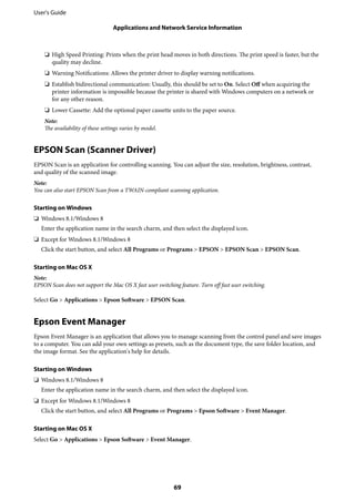 ❏ High Speed Printing: Prints when the print head moves in both directions. The print speed is faster, but the
quality may decline.
❏ Warning Notifications: Allows the printer driver to display warning notifications.
❏ Establish bidirectional communication: Usually, this should be set to On. Select Off when acquiring the
printer information is impossible because the printer is shared with Windows computers on a network or
for any other reason.
❏ Lower Cassette: Add the optional paper cassette units to the paper source.
Note:
The availability of these settings varies by model.
EPSON Scan (Scanner Driver)
EPSON Scan is an application for controlling scanning. You can adjust the size, resolution, brightness, contrast,
and quality of the scanned image.
Note:
You can also start EPSON Scan from a TWAIN-compliant scanning application.
Starting on Windows
❏ Windows 8.1/Windows 8
Enter the application name in the search charm, and then select the displayed icon.
❏ Except for Windows 8.1/Windows 8
Click the start button, and select All Programs or Programs > EPSON > EPSON Scan > EPSON Scan.
Starting on Mac OS X
Note:
EPSON Scan does not support the Mac OS X fast user switching feature. Turn off fast user switching.
Select Go > Applications > Epson Software > EPSON Scan.
Epson Event Manager
Epson Event Manager is an application that allows you to manage scanning from the control panel and save images
to a computer. You can add your own settings as presets, such as the document type, the save folder location, and
the image format. See the application's help for details.
Starting on Windows
❏ Windows 8.1/Windows 8
Enter the application name in the search charm, and then select the displayed icon.
❏ Except for Windows 8.1/Windows 8
Click the start button, and select All Programs or Programs > Epson Software > Event Manager.
Starting on Mac OS X
Select Go > Applications > Epson Software > Event Manager.
User's Guide
Applications and Network Service Information
69
 
