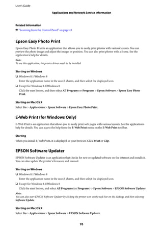 Related Information
& “Scanning from the Control Panel” on page 43
Epson Easy Photo Print
Epson Easy Photo Print is an application that allows you to easily print photos with various layouts. You can
preview the photo image and adjust the images or position. You can also print photos with a frame. See the
application's help for details.
Note:
To use this application, the printer driver needs to be installed.
Starting on Windows
❏ Windows 8.1/Windows 8
Enter the application name in the search charm, and then select the displayed icon.
❏ Except for Windows 8.1/Windows 8
Click the start button, and then select All Programs or Programs > Epson Software > Epson Easy Photo
Print.
Starting on Mac OS X
Select Go > Applications > Epson Software > Epson Easy Photo Print.
E-Web Print (for Windows Only)
E-Web Print is an application that allows you to easily print web pages with various layouts. See the application's
help for details. You can access the help from the E-Web Print menu on the E-Web Print tool bar.
Starting
When you install E-Web Print, it is displayed in your browser. Click Print or Clip.
EPSON Software Updater
EPSON Software Updater is an application that checks for new or updated software on the internet and installs it.
You can also update the printer's firmware and manual.
Starting on Windows
❏ Windows 8.1/Windows 8
Enter the application name in the search charm, and then select the displayed icon.
❏ Except for Windows 8.1/Windows 8
Click the start button, and select All Programs (or Programs) > Epson Software > EPSON Software Updater.
Note:
You can also start EPSON Software Updater by clicking the printer icon on the task bar on the desktop, and then selecting
Software Update.
Starting on Mac OS X
Select Go > Applications > Epson Software > EPSON Software Updater.
User's Guide
Applications and Network Service Information
70
 