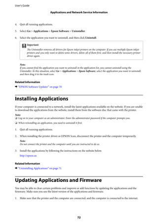 4. Quit all running applications.
5. Select Go > Applications > Epson Software > Uninstaller.
6. Select the application you want to uninstall, and then click Uninstall.
cImportant:
The Uninstaller removes all drivers for Epson inkjet printers on the computer. If you use multiple Epson inkjet
printers and you only want to delete some drivers, delete all of them first, and then install the necessary printer
driver again.
Note:
If you cannot find the application you want to uninstall in the application list, you cannot uninstall using the
Uninstaller. In this situation, select Go > Applications > Epson Software, select the application you want to uninstall,
and then drag it to the trash icon.
Related Information
& “EPSON Software Updater” on page 70
Installing Applications
If your computer is connected to a network, install the latest applications available on the website. If you are unable
to download the applications from the website, install them from the software disc that came with the printer.
Note:
❏ Log on to your computer as an administrator. Enter the administrator password if the computer prompts you.
❏ When reinstalling an application, you need to uninstall it first.
1. Quit all running applications.
2. When installing the printer driver or EPSON Scan, disconnect the printer and the computer temporarily.
Note:
Do not connect the printer and the computer until you are instructed to do so.
3. Install the applications by following the instructions on the website below.
http://epson.sn
Related Information
& “Uninstalling Applications” on page 71
Updating Applications and Firmware
You may be able to clear certain problems and improve or add functions by updating the applications and the
firmware. Make sure you use the latest version of the applications and firmware.
1. Make sure that the printer and the computer are connected, and the computer is connected to the internet.
User's Guide
Applications and Network Service Information
72
 