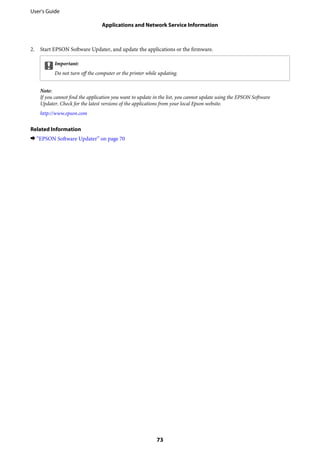 2. Start EPSON Software Updater, and update the applications or the firmware.
cImportant:
Do not turn off the computer or the printer while updating.
Note:
If you cannot find the application you want to update in the list, you cannot update using the EPSON Software
Updater. Check for the latest versions of the applications from your local Epson website.
http://www.epson.com
Related Information
& “EPSON Software Updater” on page 70
User's Guide
Applications and Network Service Information
73
 