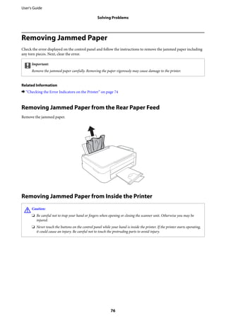 Removing Jammed Paper
Check the error displayed on the control panel and follow the instructions to remove the jammed paper including
any torn pieces. Next, clear the error.
cImportant:
Remove the jammed paper carefully. Removing the paper vigorously may cause damage to the printer.
Related Information
& “Checking the Error Indicators on the Printer” on page 74
Removing Jammed Paper from the Rear Paper Feed
Remove the jammed paper.
Removing Jammed Paper from Inside the Printer
!Caution:
❏ Be careful not to trap your hand or fingers when opening or closing the scanner unit. Otherwise you may be
injured.
❏ Never touch the buttons on the control panel while your hand is inside the printer. If the printer starts operating,
it could cause an injury. Be careful not to touch the protruding parts to avoid injury.
User's Guide
Solving Problems
76
 