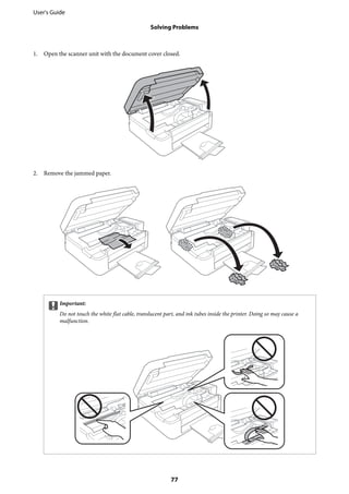 1. Open the scanner unit with the document cover closed.
2. Remove the jammed paper.
cImportant:
Do not touch the white flat cable, translucent part, and ink tubes inside the printer. Doing so may cause a
malfunction.
User's Guide
Solving Problems
77
 