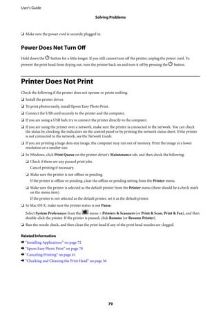 ❏ Make sure the power cord is securely plugged in.
Power Does Not Turn Off
Hold down the P button for a little longer. If you still cannot turn off the printer, unplug the power cord. To
prevent the print head from drying out, turn the printer back on and turn it off by pressing the P button.
Printer Does Not Print
Check the following if the printer does not operate or prints nothing.
❏ Install the printer driver.
❏ To print photos easily, install Epson Easy Photo Print.
❏ Connect the USB cord securely to the printer and the computer.
❏ If you are using a USB hub, try to connect the printer directly to the computer.
❏ If you are using the printer over a network, make sure the printer is connected to the network. You can check
the status by checking the indicators on the control panel or by printing the network status sheet. If the printer
is not connected to the network, see the Network Guide.
❏ If you are printing a large data size image, the computer may run out of memory. Print the image at a lower
resolution or a smaller size.
❏ In Windows, click Print Queue on the printer driver's Maintenance tab, and then check the following.
❏ Check if there are any paused print jobs.
Cancel printing if necessary.
❏ Make sure the printer is not offline or pending.
If the printer is offline or pending, clear the offline or pending setting from the Printer menu.
❏ Make sure the printer is selected as the default printer from the Printer menu (there should be a check mark
on the menu item).
If the printer is not selected as the default printer, set it as the default printer.
❏ In Mac OS X, make sure the printer status is not Pause.
Select System Preferences from the menu > Printers & Scanners (or Print & Scan, Print & Fax), and then
double-click the printer. If the printer is paused, click Resume (or Resume Printer).
❏ Run the nozzle check, and then clean the print head if any of the print head nozzles are clogged.
Related Information
& “Installing Applications” on page 72
& “Epson Easy Photo Print” on page 70
& “Canceling Printing” on page 41
& “Checking and Cleaning the Print Head” on page 56
User's Guide
Solving Problems
79
 