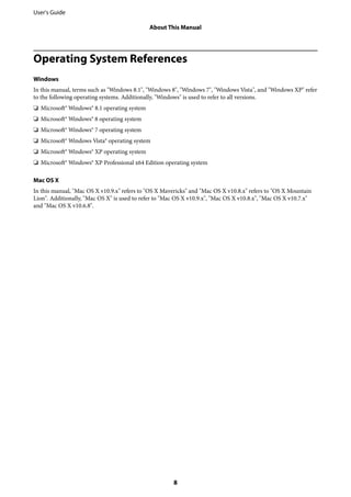 Operating System References
Windows
In this manual, terms such as "Windows 8.1", "Windows 8", "Windows 7", "Windows Vista", and "Windows XP" refer
to the following operating systems. Additionally, "Windows" is used to refer to all versions.
❏ Microsoft® Windows® 8.1 operating system
❏ Microsoft® Windows® 8 operating system
❏ Microsoft® Windows® 7 operating system
❏ Microsoft® Windows Vista® operating system
❏ Microsoft® Windows® XP operating system
❏ Microsoft® Windows® XP Professional x64 Edition operating system
Mac OS X
In this manual, "Mac OS X v10.9.x" refers to "OS X Mavericks" and "Mac OS X v10.8.x" refers to "OS X Mountain
Lion". Additionally, "Mac OS X" is used to refer to "Mac OS X v10.9.x", "Mac OS X v10.8.x", "Mac OS X v10.7.x"
and "Mac OS X v10.6.8".
User's Guide
About This Manual
8
 