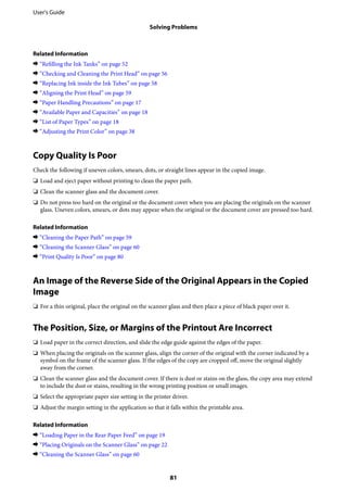 Related Information
& “Refilling the Ink Tanks” on page 52
& “Checking and Cleaning the Print Head” on page 56
& “Replacing Ink inside the Ink Tubes” on page 58
& “Aligning the Print Head” on page 59
& “Paper Handling Precautions” on page 17
& “Available Paper and Capacities” on page 18
& “List of Paper Types” on page 18
& “Adjusting the Print Color” on page 38
Copy Quality Is Poor
Check the following if uneven colors, smears, dots, or straight lines appear in the copied image.
❏ Load and eject paper without printing to clean the paper path.
❏ Clean the scanner glass and the document cover.
❏ Do not press too hard on the original or the document cover when you are placing the originals on the scanner
glass. Uneven colors, smears, or dots may appear when the original or the document cover are pressed too hard.
Related Information
& “Cleaning the Paper Path” on page 59
& “Cleaning the Scanner Glass” on page 60
& “Print Quality Is Poor” on page 80
An Image of the Reverse Side of the Original Appears in the Copied
Image
❏ For a thin original, place the original on the scanner glass and then place a piece of black paper over it.
The Position, Size, or Margins of the Printout Are Incorrect
❏ Load paper in the correct direction, and slide the edge guide against the edges of the paper.
❏ When placing the originals on the scanner glass, align the corner of the original with the corner indicated by a
symbol on the frame of the scanner glass. If the edges of the copy are cropped off, move the original slightly
away from the corner.
❏ Clean the scanner glass and the document cover. If there is dust or stains on the glass, the copy area may extend
to include the dust or stains, resulting in the wrong printing position or small images.
❏ Select the appropriate paper size setting in the printer driver.
❏ Adjust the margin setting in the application so that it falls within the printable area.
Related Information
& “Loading Paper in the Rear Paper Feed” on page 19
& “Placing Originals on the Scanner Glass” on page 22
& “Cleaning the Scanner Glass” on page 60
User's Guide
Solving Problems
81
 