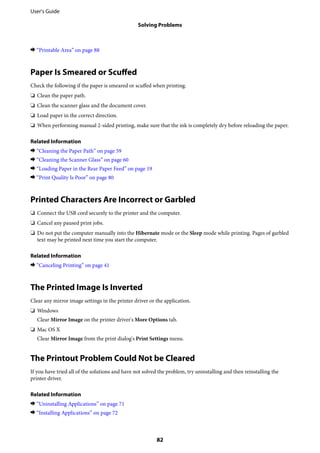 & “Printable Area” on page 88
Paper Is Smeared or Scuffed
Check the following if the paper is smeared or scuffed when printing.
❏ Clean the paper path.
❏ Clean the scanner glass and the document cover.
❏ Load paper in the correct direction.
❏ When performing manual 2-sided printing, make sure that the ink is completely dry before reloading the paper.
Related Information
& “Cleaning the Paper Path” on page 59
& “Cleaning the Scanner Glass” on page 60
& “Loading Paper in the Rear Paper Feed” on page 19
& “Print Quality Is Poor” on page 80
Printed Characters Are Incorrect or Garbled
❏ Connect the USB cord securely to the printer and the computer.
❏ Cancel any paused print jobs.
❏ Do not put the computer manually into the Hibernate mode or the Sleep mode while printing. Pages of garbled
text may be printed next time you start the computer.
Related Information
& “Canceling Printing” on page 41
The Printed Image Is Inverted
Clear any mirror image settings in the printer driver or the application.
❏ Windows
Clear Mirror Image on the printer driver's More Options tab.
❏ Mac OS X
Clear Mirror Image from the print dialog's Print Settings menu.
The Printout Problem Could Not be Cleared
If you have tried all of the solutions and have not solved the problem, try uninstalling and then reinstalling the
printer driver.
Related Information
& “Uninstalling Applications” on page 71
& “Installing Applications” on page 72
User's Guide
Solving Problems
82
 