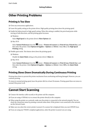 Other Printing Problems
Printing Is Too Slow
❏ Close any unnecessary applications.
❏ Lower the quality setting on the printer driver. High quality printing slows down the printing speed.
❏ Enable the bidirectional (or high speed) setting. When this setting is enabled, the print head prints while
moving in both directions, and the printing speed increases.
❏ Windows
Select High Speed on the printer driver's More Options tab.
❏ Mac OS X
Select System Preferences from the menu > Printers & Scanners (or Print & Scan, Print & Fax), and
then select the printer. Click Options & Supplies > Options (or Driver). Select On as the High Speed
Printing setting.
❏ Disable quiet mode. This feature slows down the printing speed.
❏ Windows
Disable the Quiet Mode setting on the printer driver's Main tab.
❏ Mac OS X
Select System Preferences from the menu > Printers & Scanners (or Print & Scan, Print & Fax), and
then select the printer. Click Options & Supplies > Options (or Driver). Select Off as the Quiet Mode
setting.
Printing Slows Down Dramatically During Continuous Printing
Printing slows down to prevent the printer mechanism from overheating and being damaged. However, you can
continue printing.
To return to normal printing speed, leave the printer idle for at least 30 minutes. Printing speed does not return to
normal if the power is off.
Cannot Start Scanning
❏ Connect the interface cable securely to the printer and the computer.
❏ If you are using a USB hub, try to connect the printer directly to the computer.
❏ When using the printer on a network, make sure the printer is connected to the network properly. You can
check the connection status by printing a network status sheet. If the printer is not connected to the network,
see the Network Guide.
❏ Make sure you select the correct printer (scanner) if a scanner list is displayed when you start EPSON Scan.
❏ If you are using any TWAIN-compliant applications, select the printer (scanner) you are using.
User's Guide
Solving Problems
83
 