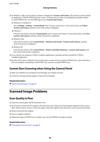 ❏ In Windows, make sure the printer (scanner) is displayed in Scanner and Camera. The printer (scanner) should
be displayed as "EPSON XXXXX (printer name)". If the printer (scanner) is not displayed, uninstall and then
re-install EPSON Scan. See the following to access Scanner and Camera.
❏ Windows 8.1/Windows 8
Select Desktop > Settings > Control Panel, enter "Scanner and Camera" in the search charm, click Show
Scanner and Camera, and then check if the printer is displayed.
❏ Windows 7
Click the start button and select Control Panel, enter "Scanner and Camera" in the search charm, click View
scanners and cameras, and then check if the printer is displayed.
❏ Windows Vista
Click the start button, select Control Panel > Hardware and Sound > Scanners and Cameras, and then
check if the printer is displayed.
❏ Windows XP
Click the start button, select Control Panel > Printers and Other Hardware > Scanner and Cameras, and
then check if the printer is displayed.
❏ If you cannot scan using any TWAIN-compliant applications, uninstall and then reinstall the TWAIN-
compliant application.
❏ For Mac OS X with an Intel processor, if other Epson scanner drivers except for EPSON Scan, such as Rosetta or
PPC are installed, uninstall them and EPSON Scan, and then reinstall EPSON Scan.
Cannot Start Scanning when Using the Control Panel
❏ Make sure EPSON Scan and Epson Event Manager are installed correctly.
❏ Check the scanning setting assigned in Epson Event Manager.
Related Information
& “Epson Event Manager” on page 69
Scanned Image Problems
Scan Quality Is Poor
❏ Clean the scanner glass and the document cover.
❏ Do not press too hard on the original or the document cover when you are placing the originals on the scanner
glass. Uneven colors, smears, or dots may appear when the original or the document cover are pressed too hard.
❏ Remove dust from the original.
❏ Scan at a higher resolution.
❏ Adjust the image in EPSON Scan, and then scan. See the EPSON Scan help for details.
Related Information
& “Cleaning the Scanner Glass” on page 60
User's Guide
Solving Problems
84
 