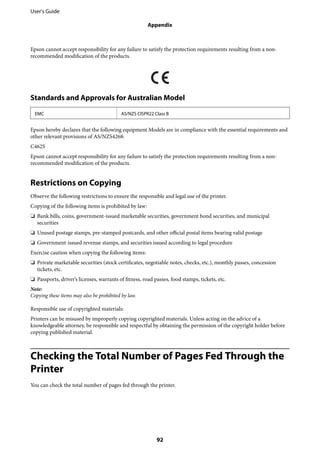 Epson cannot accept responsibility for any failure to satisfy the protection requirements resulting from a non-
recommended modification of the products.
Standards and Approvals for Australian Model
EMC AS/NZS CISPR22 Class B
Epson hereby declares that the following equipment Models are in compliance with the essential requirements and
other relevant provisions of AS/NZS4268:
C462S
Epson cannot accept responsibility for any failure to satisfy the protection requirements resulting from a non-
recommended modification of the products.
Restrictions on Copying
Observe the following restrictions to ensure the responsible and legal use of the printer.
Copying of the following items is prohibited by law:
❏ Bank bills, coins, government-issued marketable securities, government bond securities, and municipal
securities
❏ Unused postage stamps, pre-stamped postcards, and other official postal items bearing valid postage
❏ Government-issued revenue stamps, and securities issued according to legal procedure
Exercise caution when copying the following items:
❏ Private marketable securities (stock certificates, negotiable notes, checks, etc.), monthly passes, concession
tickets, etc.
❏ Passports, driver’s licenses, warrants of fitness, road passes, food stamps, tickets, etc.
Note:
Copying these items may also be prohibited by law.
Responsible use of copyrighted materials:
Printers can be misused by improperly copying copyrighted materials. Unless acting on the advice of a
knowledgeable attorney, be responsible and respectful by obtaining the permission of the copyright holder before
copying published material.
Checking the Total Number of Pages Fed Through the
Printer
You can check the total number of pages fed through the printer.
User's Guide
Appendix
92
 