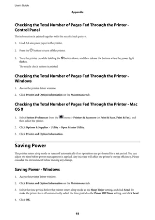 Checking the Total Number of Pages Fed Through the Printer -
Control Panel
The information is printed together with the nozzle check pattern.
1. Load A4-size plain paper in the printer.
2. Press the P button to turn off the printer.
3. Turn the printer on while holding the y button down, and then release the buttons when the power light
flashes.
The nozzle check pattern is printed.
Checking the Total Number of Pages Fed Through the Printer -
Windows
1. Access the printer driver window.
2. Click Printer and Option Information on the Maintenance tab.
Checking the Total Number of Pages Fed Through the Printer - Mac
OS X
1. Select System Preferences from the menu > Printers & Scanners (or Print & Scan, Print & Fax), and
then select the printer.
2. Click Options & Supplies > Utility > Open Printer Utility.
3. Click Printer and Option Information.
Saving Power
The printer enters sleep mode or turns off automatically if no operations are performed for a set period. You can
adjust the time before power management is applied. Any increase will affect the printer's energy efficiency. Please
consider the environment before making any change.
Saving Power - Windows
1. Access the printer driver window.
2. Click Printer and Option Information on the Maintenance tab.
3. Select the time period before the printer enters sleep mode as the Sleep Timer setting, and click Send. To
make the printer turn off automatically, select the time period as the Power Off Timer setting, and click Send.
4. Click OK.
User's Guide
Appendix
93
 