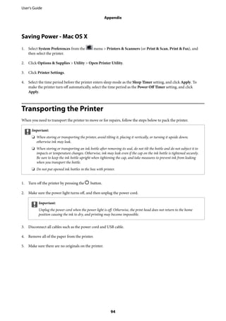 Saving Power - Mac OS X
1. Select System Preferences from the menu > Printers & Scanners (or Print & Scan, Print & Fax), and
then select the printer.
2. Click Options & Supplies > Utility > Open Printer Utility.
3. Click Printer Settings.
4. Select the time period before the printer enters sleep mode as the Sleep Timer setting, and click Apply. To
make the printer turn off automatically, select the time period as the Power Off Timer setting, and click
Apply.
Transporting the Printer
When you need to transport the printer to move or for repairs, follow the steps below to pack the printer.
cImportant:
❏ When storing or transporting the printer, avoid tilting it, placing it vertically, or turning it upside down;
otherwise ink may leak.
❏ When storing or transporting an ink bottle after removing its seal, do not tilt the bottle and do not subject it to
impacts or temperature changes. Otherwise, ink may leak even if the cap on the ink bottle is tightened securely.
Be sure to keep the ink bottle upright when tightening the cap, and take measures to prevent ink from leaking
when you transport the bottle.
❏ Do not put opened ink bottles in the box with printer.
1. Turn off the printer by pressing the P button.
2. Make sure the power light turns off, and then unplug the power cord.
cImportant:
Unplug the power cord when the power light is off. Otherwise, the print head does not return to the home
position causing the ink to dry, and printing may become impossible.
3. Disconnect all cables such as the power cord and USB cable.
4. Remove all of the paper from the printer.
5. Make sure there are no originals on the printer.
User's Guide
Appendix
94
 