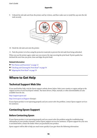 9. Unhook the ink tank unit from the printer and lay it down, and then make sure to install the cap onto the ink
tank securely.
10. Hook the ink tank unit onto the printer.
11. Pack the printer in its box using the protective materials to prevent the ink tank from being unhooked.
When you use the printer again, make sure you remove the tape securing the print head. If print quality has
declined the next time you print, clean and align the print head.
Related Information
& “Part Names and Functions” on page 12
& “Checking and Cleaning the Print Head” on page 56
& “Aligning the Print Head” on page 59
Where to Get Help
Technical Support Web Site
If you need further help, visit the Epson support website shown below. Select your country or region and go to the
support section of your local Epson website. The latest drivers, FAQs, manuals, or other downloadables are also
available from the site.
http://support.epson.net/
http://www.epson.eu/Support (Europe)
If your Epson product is not operating properly and you cannot solve the problem, contact Epson support services
for assistance.
Contacting Epson Support
Before Contacting Epson
If your Epson product is not operating properly and you cannot solve the problem using the troubleshooting
information in your product manuals, contact Epson support services for assistance. If Epson support for your area
is not listed below, contact the dealer where you purchased your product.
Epson support will be able to help you much more quickly if you give them the following information:
User's Guide
Appendix
96
 