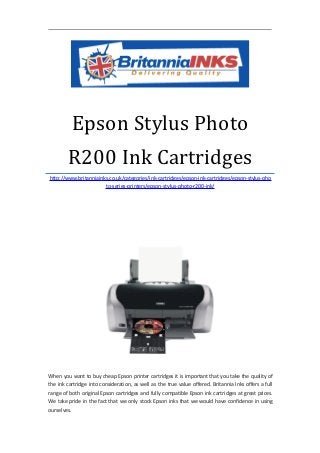 Epson Stylus Photo
        R200 Ink Cartridges
http://www.britanniainks.co.uk/categories/ink-cartridges/epson-ink-cartridges/epson-stylus-pho
                       to-series-printers/epson-stylus-photo-r200-ink/




When you want to buy cheap Epson printer cartridges it is important that you take the quality of
the ink cartridge into consideration, as well as the true value offered. Britannia Inks offers a full
range of both original Epson cartridges and fully compatible Epson ink cartridges at great prices.
We take pride in the fact that we only stock Epson inks that we would have confidence in using
ourselves.
 