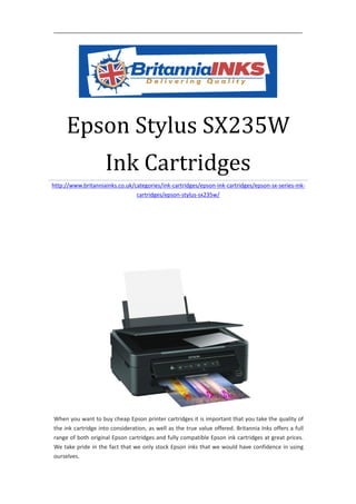 Epson Stylus SX235W
                    Ink Cartridges
http://www.britanniainks.co.uk/categories/ink-cartridges/epson-ink-cartridges/epson-sx-series-ink-
                                cartridges/epson-stylus-sx235w/




When you want to buy cheap Epson printer cartridges it is important that you take the quality of
the ink cartridge into consideration, as well as the true value offered. Britannia Inks offers a full
range of both original Epson cartridges and fully compatible Epson ink cartridges at great prices.
We take pride in the fact that we only stock Epson inks that we would have confidence in using
ourselves.
 