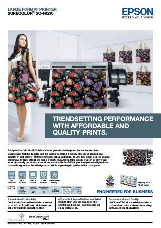 The Epson SureColor SC-F9270 is Epson's next generation textile dye-sublimation transfer printer.
Designed specifically for the purpose of dye-sublimation printing, it combines the speed, precision and
durability of PrecisionCore™
printhead technology with an original dual 1.5L ink tank system to deliver amazing
performance for highly efficient and reliable production runs. With printing speeds of up to 100.1 m2
/h* and
a new high-density black ink to reduce ink consumption, the SC-F9270 is your ideal partner for high-volume
commercial applications that will set you apart with its impressive print quality and low running costs.
ENGINEERED FOR BUSINESS
High capacity
1L ink packs.
LARGE FORMAT PRINTER
SURECOLOR™
SC-F9270
Environmentally
Friendly
1 Year
Warranty
Up to
64" Wide
Dual 1.5L
Ink Tanks
*Based on 360 x 720 dpi 1 pass printing **All speed is dependent on RIP used
Trendsetting Performance
with affordable AND
Quality prints.
Remarkable Productivity
Dual PrecisionCore printheads deliver speeds of
up to 100.1 m2
/h*, with dual 1.5L ink tanks per
colour for maximum production uptime.
Consistent Vibrant Quality
UltraChrome™
DS ink is specially formulated to
produce vibrant colours, intense blacks, sharp
contours and smooth gradations.
Affordable Prints with Peace of Mind
Cost effective 1L ink packs and new high-
density black ink ensure lower ink usage and
overall printing costs.
Dual
Printheads
 