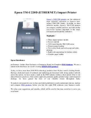 Epson TM-U220D (ETHERNET) Impact Printer
Epson’s TM-U220 printers are the enhanced,
more powerful successors to Epson’s best-
selling TM-U200 family. Available in three
different models, Epson’s TM-U220 printers
are compact, reliable and fast, and offer all the
easy-to-use features important to the retail,
restaurant and hospitality industries.
Highlights:
 Three impact printer models
 Easy to operate
 30% faster than the TM-U200 series
 Drop-in paper loading
 Two-color, black and red receipt and order
printing
 Right-side-up printing for kitchen orders
 Flexible paper widths
Epson Distributor:
jusTransact - India's First Exclusive e-Commerce Portal for Complete POS Solutions. We are a
nation-wide distributor for world’s leading EPSON POS printers.
Today, we have more than 1000 POS technology products from 40 plus world’s leading brands.
Having a dedicated team of technical and marketing professionals with strong partner network
across the nation, we have made a mark in the POS industry within a short period. Due to our
ethical business practices, client centric approach, premium quality product range and transparent
dealings, we have gained the trust of our valuable clients throughout India.
To make it convenient for you, we have provided a platform to search, understand, discuss, analyse
and compare POS products before you buy the right POS solutions your business needs.
We value your suggestions and remarks, which will be used to fine-tune ourselves to serve you
even better
 