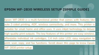 EPSON WF-2830 WIRELESS SETUP [SIMPLE GUIDE]
Epson WF-2830 is a multi-functional printer that comes with features like
auto 2-sided printing, ADF, wireless connectivity, and more. This printer is
suitable for small home and office uses. It uses inkjet technology to deliver
high-quality print outputs. The key features of this printer are easy wireless,
affordable individual ink cartridges, 1.4 inch color LCD, easy navigation to
print, scan, copy, and fax functions. Scroll down this page to know Epson
WF-2830 printer setup.
 