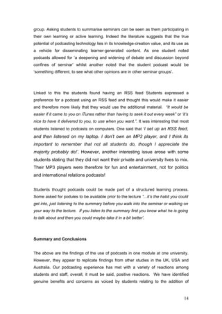 group. Asking students to summarise seminars can be seen as them participating in
their own learning or active learning. Indeed the literature suggests that the true
potential of podcasting technology lies in its knowledge-creation value, and its use as
a vehicle for disseminating learner-generated content. As one student noted
podcasts allowed for ‘a deepening and widening of debate and discussion beyond
confines of seminar’ whilst another noted that the student podcast would be
‘something different, to see what other opinions are in other seminar groups’.




Linked to this the students found having an RSS feed Students expressed a
preference for a podcast using an RSS feed and thought this would make it easier
and therefore more likely that they would use the additional material. “It would be
easier if it came to you on iTunes rather than having to seek it out every week” or ‘it’s
nice to have it delivered to you, to use when you want.”. It was interesting that most
students listened to podcasts on computers. One said that ‘I set up an RSS feed,
and then listened on my laptop. I don’t own an MP3 player, and I think its
important to remember that not all students do, though I appreciate the
majority probably do!’. However, another interesting issue arose with some
students stating that they did not want their private and university lives to mix.
Their MP3 players were therefore for fun and entertainment, not for politics
and international relations podcasts!


Students thought podcasts could be made part of a structured learning process.
Some asked for podules to be available prior to the lecture “...it’s the habit you could
get into, just listening to the summary before you walk into the seminar or walking on
your way to the lecture. If you listen to the summary first you know what he is going
to talk about and then you could maybe take it in a bit better’.




Summary and Conclusions


The above are the findings of the use of podcasts in one module at one university.
However, they appear to replicate findings from other studies in the UK, USA and
Australia. Our podcasting experience has met with a variety of reactions among
students and staff, overall, it must be said, positive reactions. We have identified
genuine benefits and concerns as voiced by students relating to the addition of



                                                                                      14
 