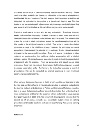 podcasting to the range of methods currently used in academic teaching. These
need to be taken seriously, but they do not rule out its further use as a learning and
teaching tool. We are conscious of the fact, however, that the present project has not
integrated the podcasts into the module in a formal mark bearing way. This has
tended to put some students off fully engaging with the project, particularly those final
year students who tend to look at this part of their degree rather instrumentally.

There is a small core of students who are very enthusiastic. They have produced
weekly podcasts of varying quality. However, the majority seem rather apathetic and
have not (despite the reminders) really engaged with the project. This suggests that
unless the module is totally restructured around the use of podcasting there will be
little uptake of the additional material provided. This tends to confirm the student
comments as made in the initial focus groups. However, the technology has clearly
worked and it has revealed the potential for, in particular, directly integrating student
podcasts into the structure of the module. There is, it seems, no obstacle to either
replacing or supplementing the traditional student presentation with a student
podcast. Making this compulsory and assessing it would obviously increase student
engagement with this practice.      From our perspective and based on our initial
impressions these trials have clearly demonstrated that the technology can be used
to assess presentation skills.    Furthermore, the technology provides a record of
presentations that can be consulted by external examiners in ways traditional
classroom presentations cannot.



What we have discovered, however, is that it is both possible and desirable to take
the next step and think of ways of integrating the practice of producing podcasts into
the learning methods and objectives of Politics and International Relations modules.
Lee et al argue that podcasting allows ‘students to articulate their understanding of
ideas and concepts, and to share the outcomes with an audience they value, such as
their peers’ (Lee et al, 2008: 518). We concur with this argument, believing that the
student act of producing podcasts can concentrate student minds on refining
presentation and broader academic skills as well as enhancing their general learning
experience




References




                                                                                      15
 