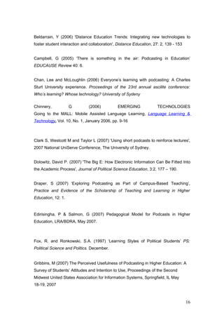 Beldarrain, Y (2006) 'Distance Education Trends: Integrating new technologies to
foster student interaction and collaboration', Distance Education, 27: 2, 139 - 153


Campbell, G (2005) ‘There is something in the air: Podcasting in Education’
EDUCAUSE Review 40: 6.


Chan, Lee and McLoughlin (2006) Everyone’s learning with podcasting: A Charles
Sturt University experience. Proceedings of the 23rd annual ascilite conference:
Who’s learning? Whose technology? University of Sydeny

Chinnery,           G         (2006)           EMERGING              TECHNOLOGIES
Going to the MALL: Mobile Assisted Language Learning, Language Learning &
Technology, Vol. 10, No. 1, January 2006, pp. 9-16



Clark S, Westcott M and Taylor L (2007) 'Using short podcasts to reinforce lectures',
2007 National UniServe Conference, The University of Sydney.


Dolowitz, David P. (2007) 'The Big E: How Electronic Information Can Be Fitted Into
the Academic Process', Journal of Political Science Education, 3:2, 177 – 190.


Draper, S (2007) ‘Exploring Podcasting as Part of Campus-Based Teaching’,
Practice and Evidence of the Scholarship of Teaching and Learning in Higher
Education, 12: 1.


Edirisingha, P & Salmon, G (2007) Pedagogical Model for Podcasts in Higher
Education, LRA/BDRA, May 2007.



Fox, R. and Ronkowski, S.A. (1997) ‘Learning Styles of Political Students’ PS:
Political Science and Politics. December.


Gribbins, M (2007) The Perceived Usefulness of Podcasting in Higher Education: A
Survey of Students’ Attitudes and Intention to Use, Proceedings of the Second
Midwest United States Association for Information Systems, Springfield, IL May
18-19, 2007



                                                                                      16
 