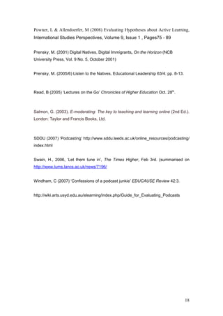 Powner, L & Allendoerfer, M (2008) Evaluating Hypotheses about Active Learning,
International Studies Perspectives, Volume 9, Issue 1 , Pages75 - 89


Prensky, M. (2001) Digital Natives, Digital Immigrants, On the Horizon (NCB
University Press, Vol. 9 No. 5, October 2001)


Prensky, M. (2005/6) Listen to the Natives, Educational Leadership 63/4: pp. 8-13.



Read, B (2005) ‘Lectures on the Go’ Chronicles of Higher Education Oct. 28th.



Salmon, G. (2003). E-moderating: The key to teaching and learning online (2nd Ed.).
London: Taylor and Francis Books, Ltd.



SDDU (2007) ‘Podcasting’ http://www.sddu.leeds.ac.uk/online_resources/podcasting/
index.html


Swain, H., 2006, ‘Let them tune in’, The Times Higher, Feb 3rd. (summarised on
http://www.lums.lancs.ac.uk/news/7196/


Windham, C (2007) ‘Confessions of a podcast junkie’ EDUCAUSE Review 42:3.


http://wiki.arts.usyd.edu.au/elearning/index.php/Guide_for_Evaluating_Podcasts




                                                                                     18
 