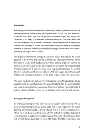 Introduction


Podcasting is the newest development in elearning, offering a novel mechanism for
delivering materials and facilitating learning (see Swain, 2006). The term ‘Podcasts’
is derived from ‘iPod’ (which is the portable multimedia player from Apple) and
‘broadcast’ (Lim, 2006). It is now used to describe audio (MP3) and video (MP4) files
that are accessible via an internet connection. Whilst material that is relevant to
learning and teaching in Politics and International Relations (PIR) is increasingly
available as podcasts, limited discipline-based pedagogic research has been carried,
something this project aims to correct.


This paper summarises the findings of a research project that explores the use of
podcasts in the learning and teaching of Politics and International Relations at the
University of Leeds. It sets out to answer, within a strategy of blended learning on
campus, what added value can the consumption and production of podcasts bring to
the learning process? It also aims to go some way towards identifying the ‘perfect
blend’ of podcasting and traditional methods which can support student learning of
Politics and International Relations in the 21st century media rich environment.


The paper has three main sections. The first explores some of the pedagogic issues
associated with the use of podcasts. The second highlights how the team set out to
use podcast material in lectures/seminars. Finally, and perhaps most importantly, it
outlines student attitudes to the use of podcasts within learning and teaching.



Pedagogic Background

So what is podcasting and how can it be used to support student learning? As we
discovered podcasting is not just putting audio files in a powerpoint, on the Virtual
Learning Environment (VLE) or on the internet! This is a common misconception.
This is not to say there is anything wrong with this method, it is just that for purists it
is not podcasting. A podcast involves placing audio files on the Internet in conjunction
with a ‘Really Simple Syndication Feed’ or ‘RSS Feed’. The RSS Feed enables files



                                                                                         3
 