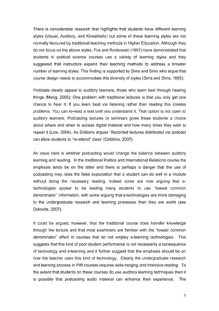 There is considerable research that highlights that students have different learning
styles (Visual, Auditory, and Kinesthetic) but some of these learning styles are not
normally favoured by traditional teaching methods in Higher Education. Although they
do not focus on the above styles, Fox and Ronkowski (1997) have demonstrated that
students in political science courses use a variety of learning styles and they
suggested that instructors expand their teaching methods to address a broader
number of learning styles. This finding is supported by Sims and Sims who argue that
course design needs to accommodate this diversity of styles (Sims and Sims, 1995).

Podcasts clearly appeal to auditory learners, those who learn best through hearing
things (Meng, 2005). One problem with traditional lectures is that you only get one
chance to hear it. If you learn best via listening rather than reading this creates
problems. You can re-read a text until you understand it. That option is not open to
auditory learners. Podcasting lectures or seminars gives these students a choice
about where and when to access digital material and how many times they wish to
repeat it (Low, 2006). As Gribbins argues ‘Recorded lectures distributed via podcast
can allow students to “re-attend” class’ (Gribbins, 2007).


An issue here is whether podcasting would change the balance between auditory
learning and reading. In the traditional Politics and International Relations course the
emphasis tends be on the latter and there is perhaps a danger that the use of
podcasting may raise the false expectation that a student can do well in a module
without doing the necessary reading. Indeed some are now arguing that e-
technologies appear to be leading many students to use ‘‘lowest common
denominator’’ information, with some arguing that e-technologies are more damaging
to the undergraduate research and learning processes than they are worth (see
Dolowitz, 2007).


It could be argued, however, that the traditional course does transfer knowledge
through the lecture and that most examiners are familiar with the “lowest common
denominator” effect in courses that do not employ e-learning technologies.         This
suggests that this kind of poor student performance is not necessarily a consequence
of technology and e-learning and it further suggest that the emphasis should be on
how the teacher uses this kind of technology. Clearly the undergraduate research
and learning process in PIR courses requires wide-ranging and intensive reading. To
the extent that students on these courses do use auditory learning techniques then it
is possible that podcasting audio material can enhance their experience.           The



                                                                                      5
 