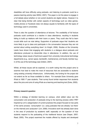 disabilities will have difficulty using podcasts, and listening to podcasts could be a
passive learning activity (see SDDU, 2007). This paper is not the place to engage in
a full debate about whether or not current students are digital natives. However it is
clear that being familiar with certain aspects of technology such as video games,
mobile phones or Facebook does not always equate to familiarity with the types of
technology used in universities.


There is also the question of attendance at lectures. The availability of full lecture
podcasts could contribute to a decline in class attendance, resulting in students
failing to build up relations with their tutors or peers. They could also fail to learn
crucial skills such as note taking. Supporters of podcasts argue that ‘students are
more likely to go to class and participate in the conversation because they are not
worried about writing everything down’ (in Knight, 2006). Studies at the University
Leeds have shown that engaging with students in a dialogue about podcasts and
attendance produced no discernible drop in attendance. In addition, the use of
technology raises issues of technical support from university instructional technology
departments (e.g., server space, bandwidth, maintenance), and faculty member buy-
in of the use of the technology (see Gribbin, 2007).


Whilst, all these issues will be explored, it is worth noting that this project aims to
examine how best to make the most of resources that are accessible to students
using existing university infrastructure. Unfortunately, the funding for the project did
not extend as far as those available to others. For example Duke University gave
iPods to 1600 1st year students. Their survey found similar responses from students
about the pros and cons of using iPods as a learning and teaching tool (Duke, 2005).




Primary research question


Within a strategy of blended learning on campus, what added value can the
consumption and production of podcasts bring to the learning process within PIR?
Inspired by Lim’s categorisation of current practices this project focused on two parts
of the same process; ‘consumption’ (i.e. using podcasts that are already ‘out there’
on the internet) and ‘production’ (Lim, 2006). Innovative work has already been done
in the area of production by academic staff, especially on the question of how
students respond to the podcasting of the traditional lecture (see Draper, 2007;
Read, 2005). This project examined the models offered by Impala and developed


                                                                                      7
 