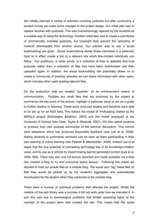 We initially planned a variety of activities involving podcasts but after conducting a
student survey we made some changes to the project design. Our initial plan was to
replace lectures with podcasts. This was overwhelmingly rejected by the students as
a suitable way of using the technology. Another initial idea was to create a pod library
of commercially available podcasts, but copyright laws prevent the uploading of
material downloaded from another source. Our solution was to use a social
bookmarking site grazr. Social bookmarking allows those interested in a particular
topic to in effect create a link to a relevant site which like-minded individuals can
follow. Our podlibrary, in other words, is a collection of links to websites that host
podcasts rather than a collection of files that have been downloaded and then
uploaded again. In addition, the social bookmarking site potentially allows us to
create a ‘community of practice’ whereby we can share information with other users,
which includes other users posting relevant files.


On the production side we created “podules” as an enhancement means of
communication.     Podules are small files that are produced by the project to
summarise the key point of the lecture, highlight a particular issue or act as a guide
to further reading or listening. These were produced weekly and therefore were able
to be set up for an RSS feed. This follows the model of ‘Profcasting’ trialled by the
IMPALA project (Edirisingha &Salmon, 2007) and the model employed at the
University of Sydney (see Clark, Taylor & Westcott, 2007). We also asked students
to produce their own podcast summaries of the seminar discussion. This mirrors
work elsewhere which has produced favourable feedback (see Lee et al, 2008).
Asking students to summarise seminars can be seen as them participating in their
own learning or active learning (see Powner & Allendoerfer, 2008). Indeed Lee et al
argue that the true potential of podcasting technology lies in its knowledge-creation
value, and its use as a vehicle for disseminating learner-generated content (Lee et al,
2008: 504). There was also one full lecture recorded and made available via a blog
(we created a blog to try and overcome space issues). Following this model we
decided to host our podule files on a module blog. We would also “tag” these files so
that they would be picked up by the student’s aggregator and automatically
downloaded for the student when they subscribe to the module blog.


There were a number of technical problems that affected the project. Whilst the
creation of the pod library was a success it did not work quite how we intended it. In
part this was due to technological problems that limited uploading rights to the
member of the project team that created the site. This meant that the social


                                                                                      9
 