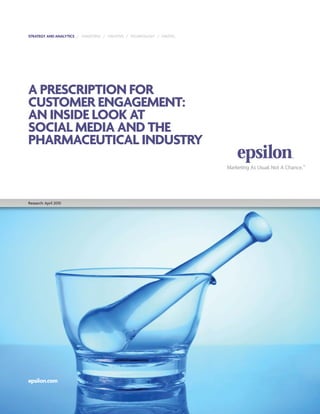 STRATEGY AND ANALYTICS / TARGETING / CREATIVE / TECHNOLOGY / DIGITAL




A PRESCRIPTION FOR
CUSTOMER ENGAGEMENT:
AN INSIDE LOOK AT
SOCIAL MEDIA AND THE
PHARMACEUTICAL INDUSTRY



Research: April 2010




epsilon.com
 