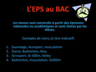 L’EPS au BAC
Les menus sont construits à partir des épreuves
nationales ou académiques et sont choisis par les
élèves.
Exemples de menu (à titre indicatif)
1. Sauvetage, Acrosport, musculation
2. Danse, Badminton, Step
3. Acrosport, 3x 500m, Volley
4. Badminton, musculation, 3x500m
 