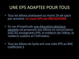 UNE EPS ADAPTEE POUR TOUS
• Tous les élèves pratiquent au moins 2h de sport
par semaine. Le cours EPS est OBLIGATOIRE
• En cas d'inaptitude une éducation physique
adaptée est proposée aux élèves en concertation
avec les enseignants EPS, le médecin de l'élève, le
médecin scolaire et l'infirmière.
• Tous les élèves du lycée ont une note EPS au BAC
coefficient 2
 