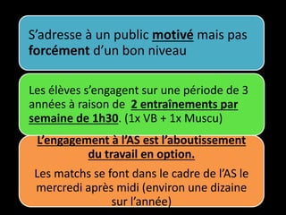 S’adresse à un public motivé mais pas
forcément d’un bon niveau
Les élèves s’engagent sur une période de 3
années à raison de 2 entraînements par
semaine de 1h30. (1x VB + 1x Muscu)
L’engagement à l’AS est l’aboutissement
du travail en option.
Les matchs se font dans le cadre de l’AS le
mercredi après midi (environ une dizaine
sur l’année)
 