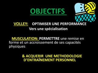 OBJECTIFS
VOLLEY: OPTIMISER UNE PERFORMANCE
Vers une spécialisation
MUSCULATION: PERMETTRE une remise en
forme et un accroissement de ses capacités
physiques
& ACQUERIR UNE METHODOLOGIE
D’ENTRAÎNEMENT PERSONNEL
 