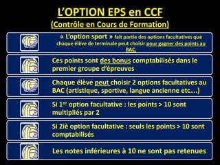 L’OPTION EPS en CCF
(Contrôle en Cours de Formation)
« L’option sport » fait partie des options facultatives que
chaque élève de terminale peut choisir pour gagner des points au
BAC.
Ces points sont des bonus comptabilisés dans le
premier groupe d’épreuves
Chaque élève peut choisir 2 options facultatives au
BAC (artistique, sportive, langue ancienne etc….)
Si 1er option facultative : les points > 10 sont
multipliés par 2
Si 2iè option facultative : seuls les points > 10 sont
comptabilisés
Les notes inférieures à 10 ne sont pas retenues
 