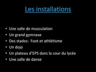 Les installations
• Une salle de musculation
• Un grand gymnase
• Des stades: Foot et athlétisme
• Un dojo
• Un plateau d’EPS dans la cour du lycée
• Une salle de danse
 