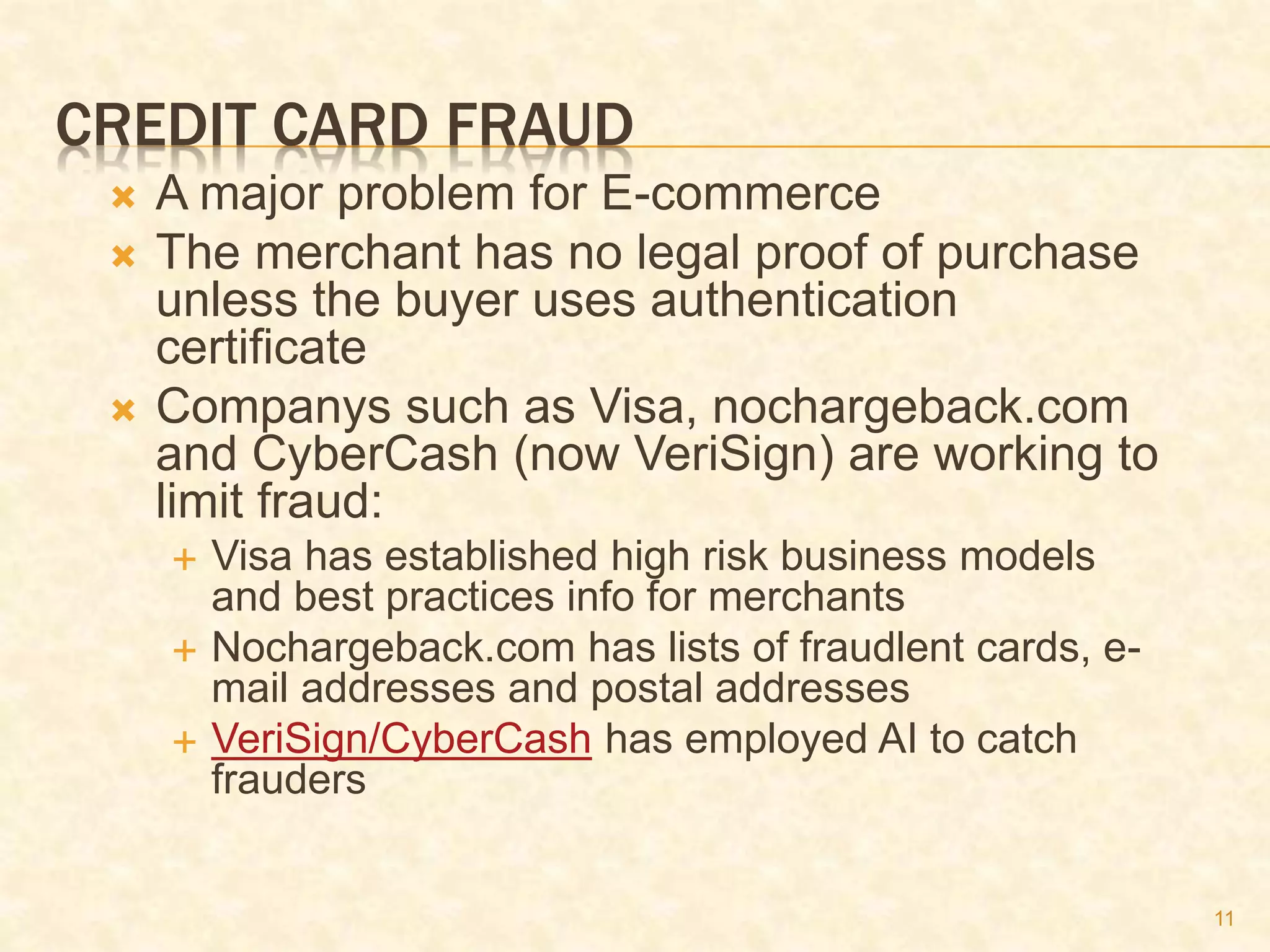 11
CREDIT CARD FRAUD
 A major problem for E-commerce
 The merchant has no legal proof of purchase
unless the buyer uses authentication
certificate
 Companys such as Visa, nochargeback.com
and CyberCash (now VeriSign) are working to
limit fraud:
 Visa has established high risk business models
and best practices info for merchants
 Nochargeback.com has lists of fraudlent cards, e-
mail addresses and postal addresses
 VeriSign/CyberCash has employed AI to catch
frauders
 