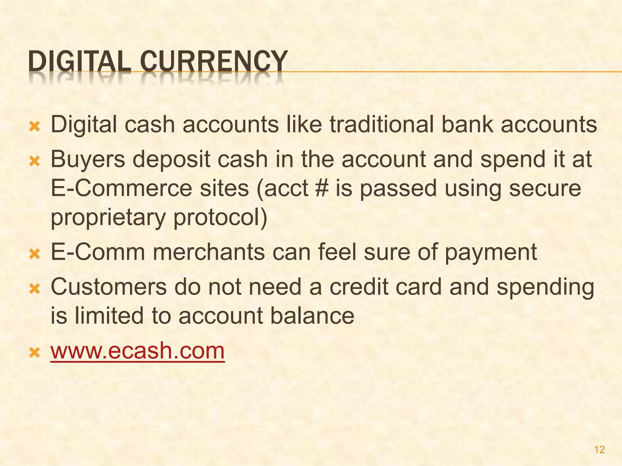 12
DIGITAL CURRENCY
 Digital cash accounts like traditional bank accounts
 Buyers deposit cash in the account and spend it at
E-Commerce sites (acct # is passed using secure
proprietary protocol)
 E-Comm merchants can feel sure of payment
 Customers do not need a credit card and spending
is limited to account balance
 www.ecash.com
 